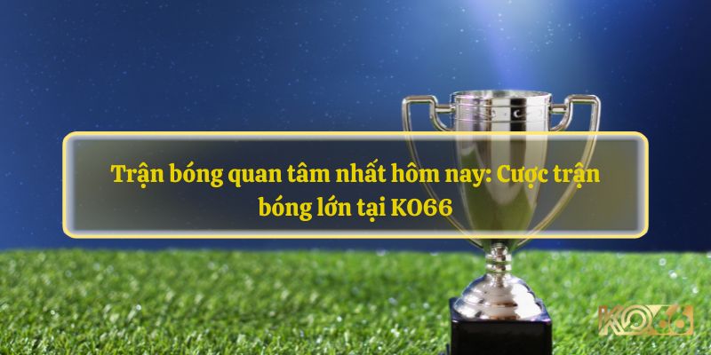 Trận bóng quan tâm nhất hôm nay: Cược trận bóng lớn tại KO66